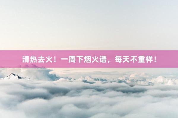 清热去火！一周下烟火谱，每天不重样！