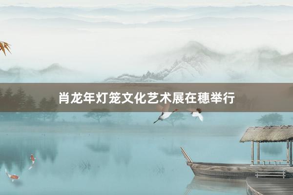肖龙年灯笼文化艺术展在穗举行