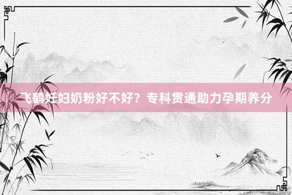 飞鹤妊妇奶粉好不好？专科贯通助力孕期养分