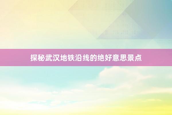 探秘武汉地铁沿线的绝好意思景点