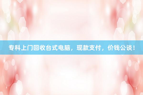 专科上门回收台式电脑，现款支付，价钱公谈！