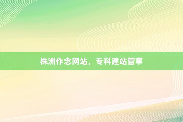 株洲作念网站，专科建站管事