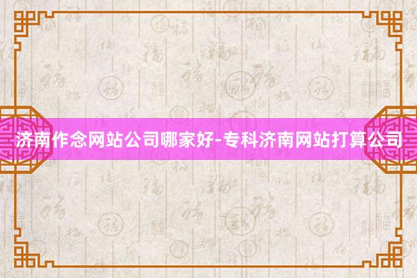 济南作念网站公司哪家好-专科济南网站打算公司