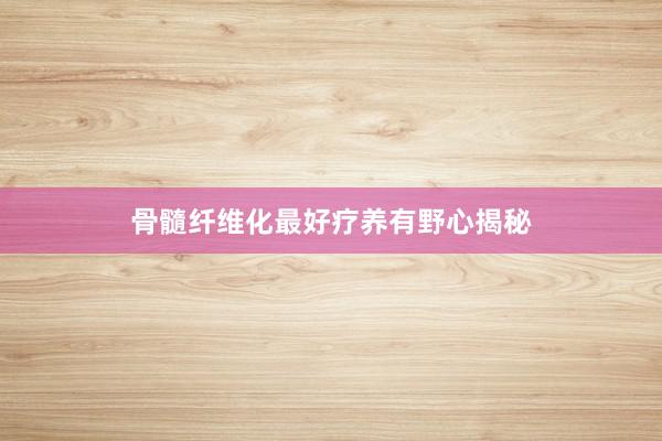 骨髓纤维化最好疗养有野心揭秘