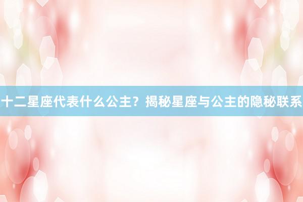 十二星座代表什么公主？揭秘星座与公主的隐秘联系