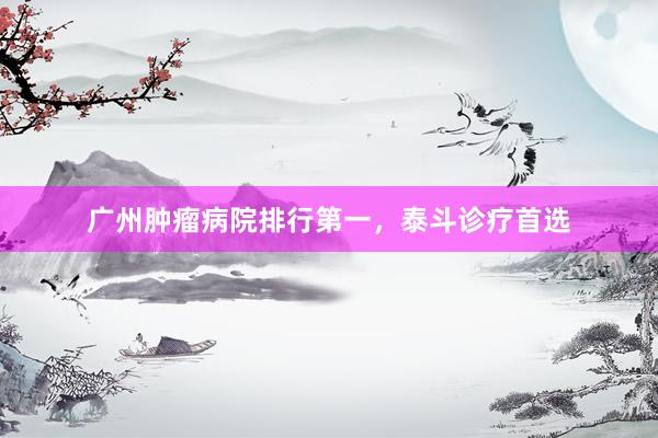 广州肿瘤病院排行第一，泰斗诊疗首选